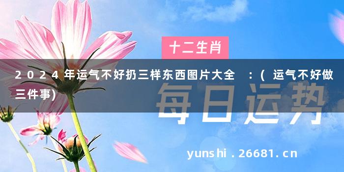 2024年运气不好扔三样东西图片大全 :(运气不好做三件事)